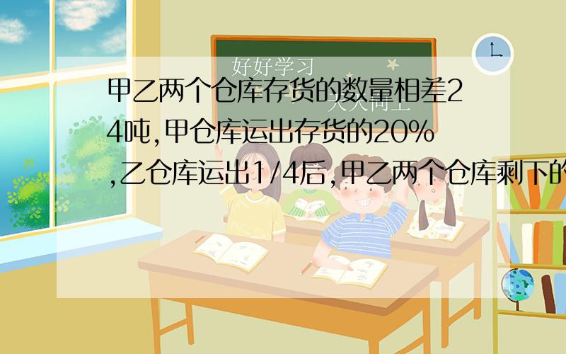 甲乙两个仓库存货的数量相差24吨,甲仓库运出存货的20%,乙仓库运出1/4后,甲乙两个仓库剩下的数量相等.甲乙原来共有存