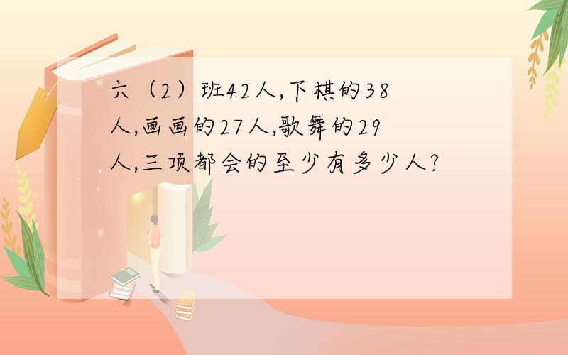 六（2）班42人,下棋的38人,画画的27人,歌舞的29人,三项都会的至少有多少人?