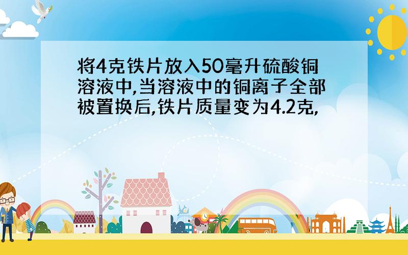 将4克铁片放入50毫升硫酸铜溶液中,当溶液中的铜离子全部被置换后,铁片质量变为4.2克,