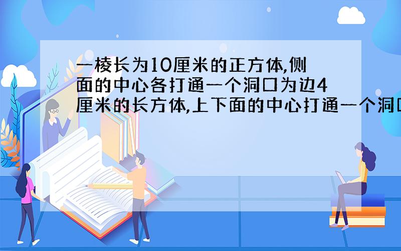 一棱长为10厘米的正方体,侧面的中心各打通一个洞口为边4厘米的长方体,上下面的中心打通一个洞口直径为4厘米的圆柱体,求这