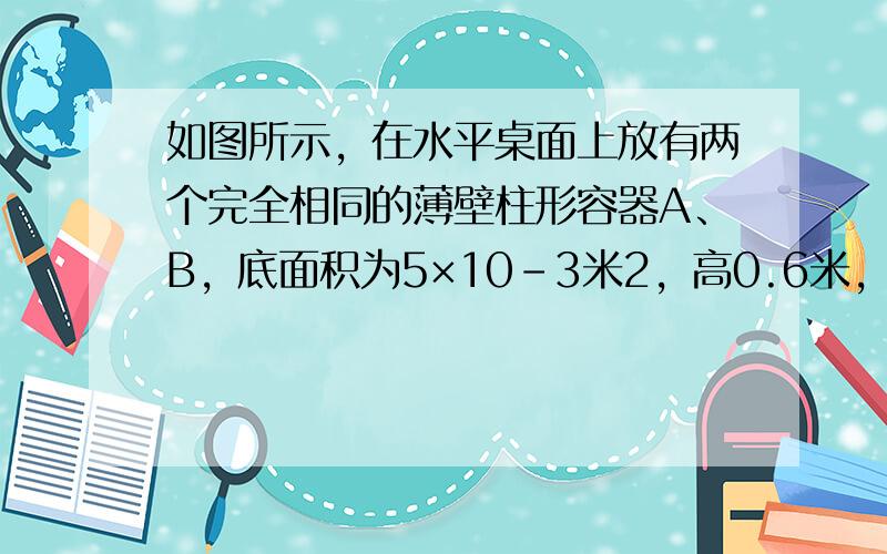 如图所示，在水平桌面上放有两个完全相同的薄壁柱形容器A、B，底面积为5×10-3米2，高0.6米，容器中分别盛有0.7千