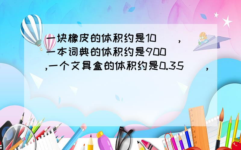 一块橡皮的体积约是10（）,一本词典的体积约是900（）,一个文具盒的体积约是0.35（）,