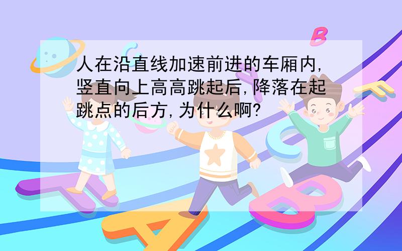 人在沿直线加速前进的车厢内,竖直向上高高跳起后,降落在起跳点的后方,为什么啊?