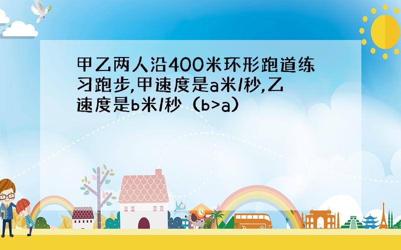 甲乙两人沿400米环形跑道练习跑步,甲速度是a米/秒,乙速度是b米/秒（b>a）