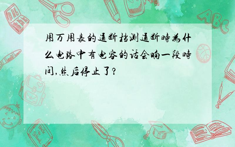 用万用表的通断档测通断时为什么电路中有电容的话会响一段时间,然后停止了?