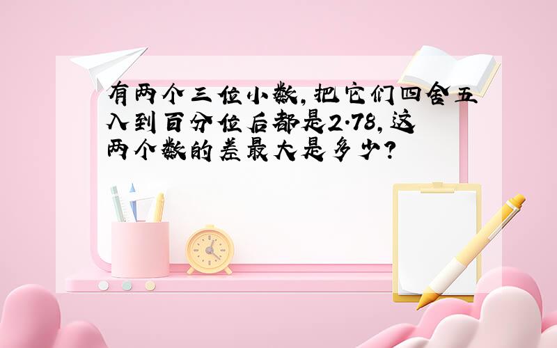 有两个三位小数,把它们四舍五入到百分位后都是2.78,这两个数的差最大是多少?