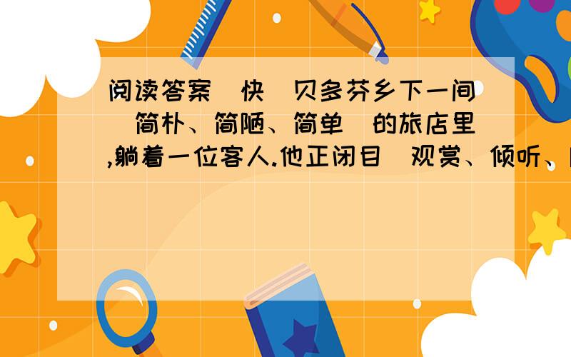 阅读答案（快）贝多芬乡下一间（简朴、简陋、简单）的旅店里,躺着一位客人.他正闭目（观赏、倾听、欣赏）楼上优美的钢琴声.琴