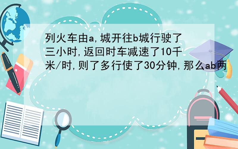 列火车由a,城开往b城行驶了三小时,返回时车减速了10千米/时,则了多行使了30分钟,那么ab两