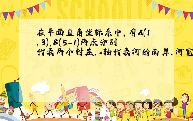 在平面直角坐标系中,有A(1,3)、B(5-1)两点分别代表两个村庄,x轴代表河的南岸,河宽为一个单位长度 .