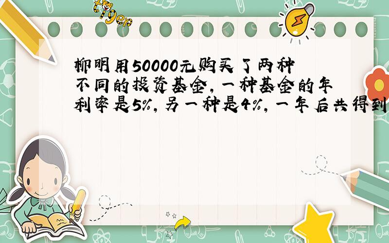 柳明用50000元购买了两种不同的投资基金,一种基金的年利率是5%,另一种是4%,一年后共得到利息2350元,