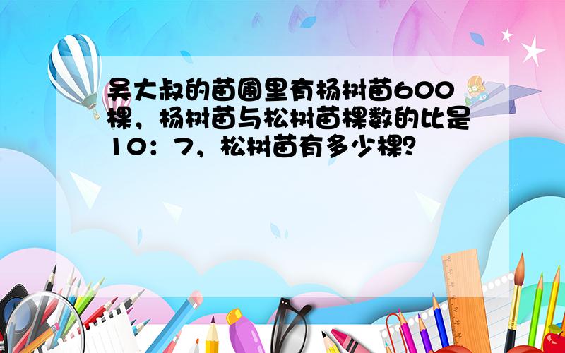 吴大叔的苗圃里有杨树苗600棵，杨树苗与松树苗棵数的比是10：7，松树苗有多少棵？