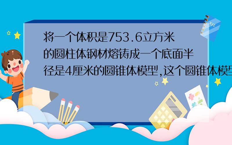 将一个体积是753.6立方米的圆柱体钢材熔铸成一个底面半径是4厘米的圆锥体模型,这个圆锥体模型的体积?