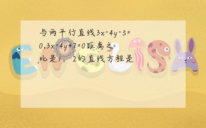 与两平行直线3x-4y-5=0,3x-4y+7=0距离之比是1：2的直线方程是