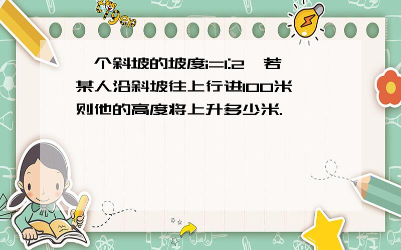 一个斜坡的坡度i=1:2,若某人沿斜坡往上行进100米,则他的高度将上升多少米.