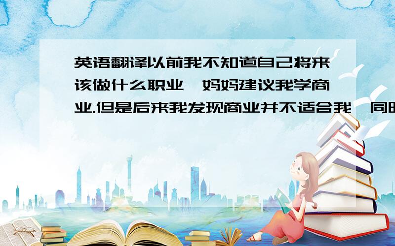 英语翻译以前我不知道自己将来该做什么职业,妈妈建议我学商业.但是后来我发现商业并不适合我,同时我也发觉我对平面设计这个职