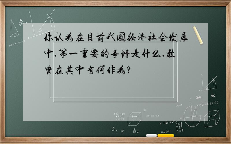 你认为在目前我国经济社会发展中,第一重要的事情是什么,教育在其中有何作为?