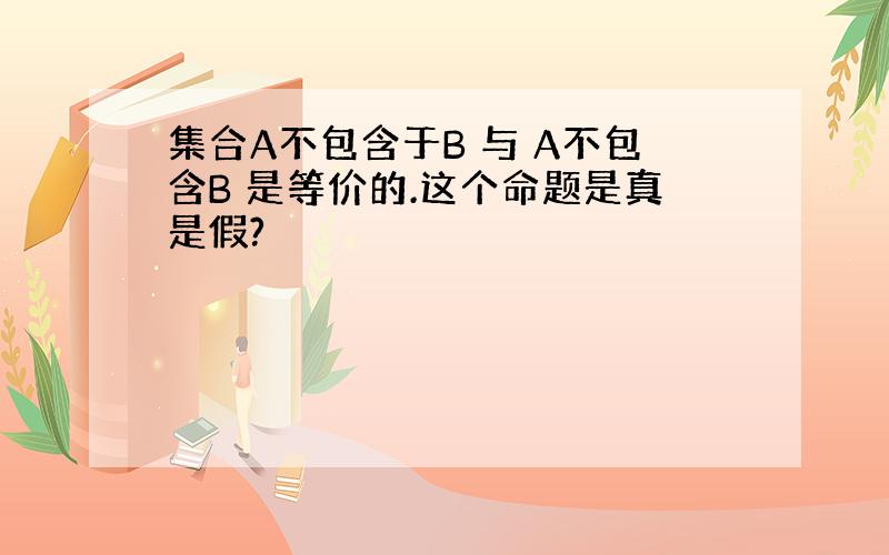 集合A不包含于B 与 A不包含B 是等价的.这个命题是真是假?