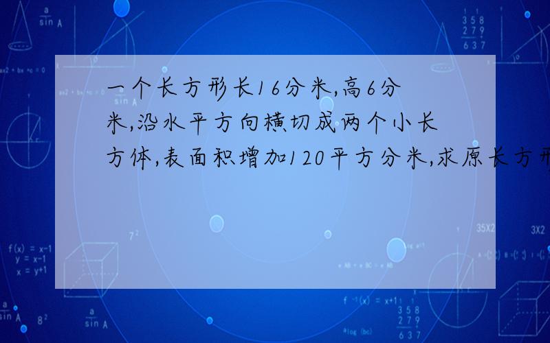 一个长方形长16分米,高6分米,沿水平方向横切成两个小长方体,表面积增加120平方分米,求原长方形的体积