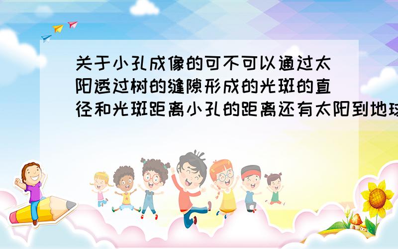 关于小孔成像的可不可以通过太阳透过树的缝隙形成的光斑的直径和光斑距离小孔的距离还有太阳到地球的距离,这些条件可以计算太阳