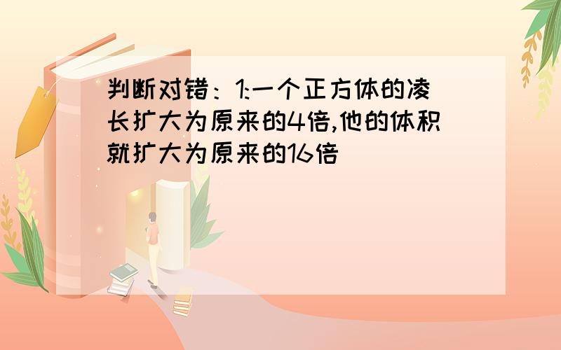 判断对错：1:一个正方体的凌长扩大为原来的4倍,他的体积就扩大为原来的16倍()