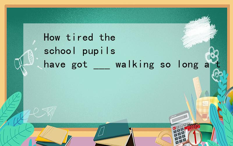 How tired the school pupils have got ___ walking so long a t