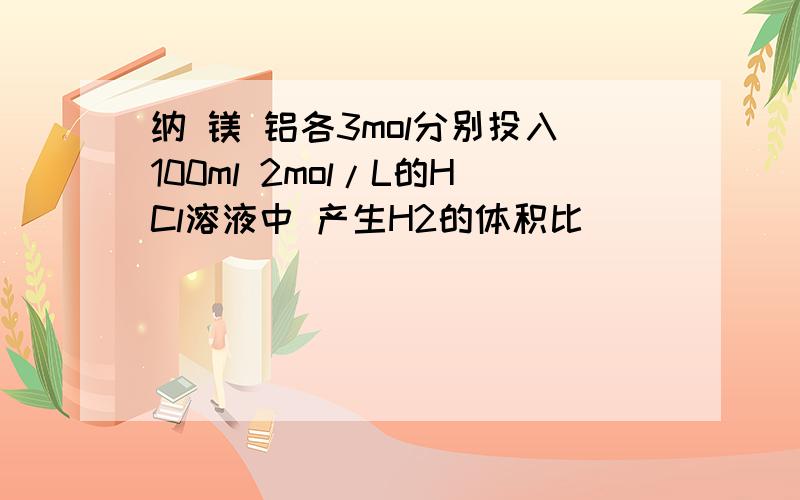 纳 镁 铝各3mol分别投入100ml 2mol/L的HCl溶液中 产生H2的体积比