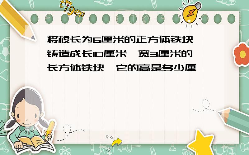 将棱长为6厘米的正方体铁块,铸造成长10厘米、宽3厘米的长方体铁块,它的高是多少厘