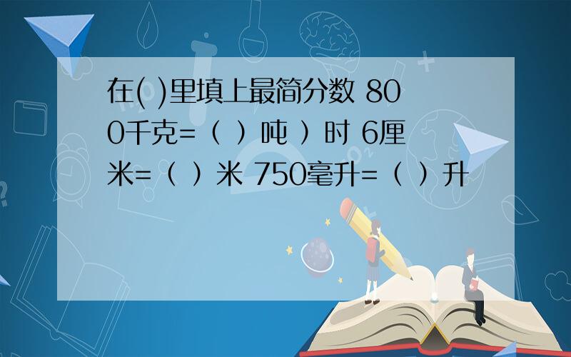 在( )里填上最简分数 800千克=（ ）吨 ）时 6厘米=（ ）米 750毫升=（ ）升