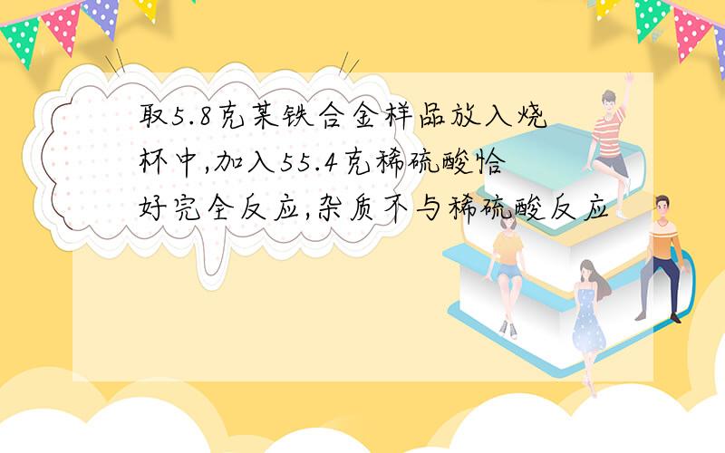 取5.8克某铁合金样品放入烧杯中,加入55.4克稀硫酸恰好完全反应,杂质不与稀硫酸反应