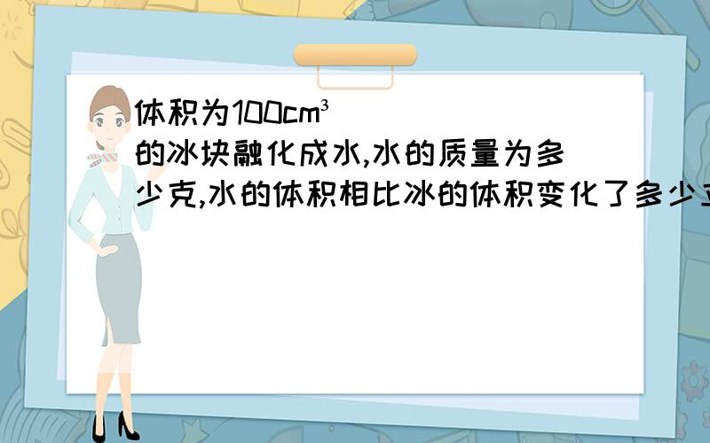 体积为100cm³的冰块融化成水,水的质量为多少克,水的体积相比冰的体积变化了多少立方厘米.