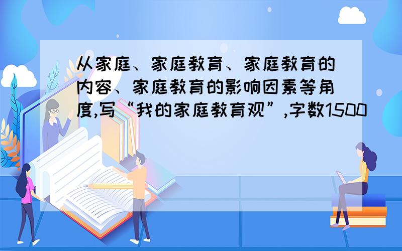 从家庭、家庭教育、家庭教育的内容、家庭教育的影响因素等角度,写“我的家庭教育观”,字数1500