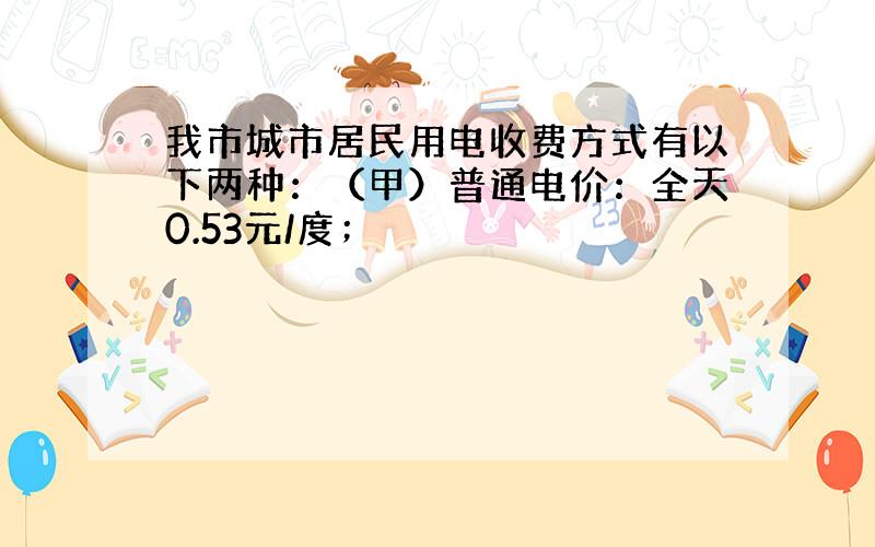 我市城市居民用电收费方式有以下两种：（甲）普通电价：全天0.53元/度；