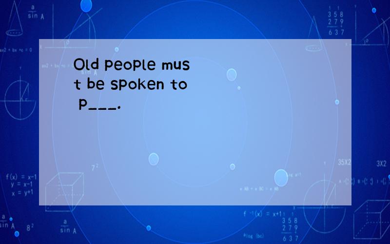 Old people must be spoken to p___.