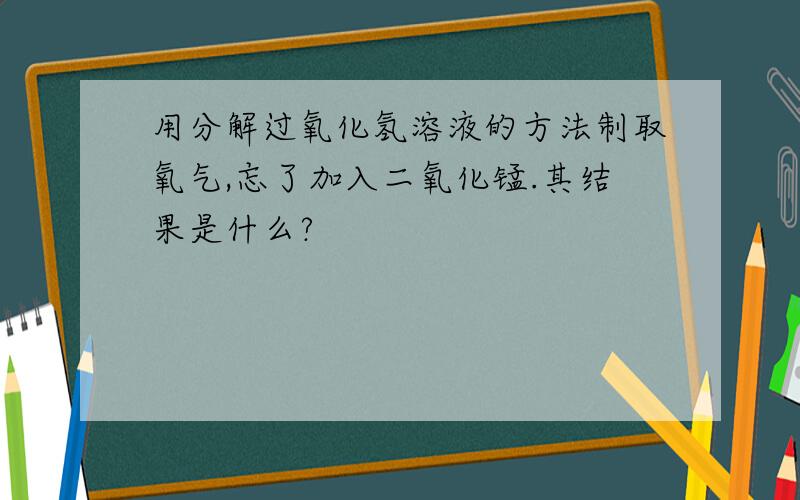 用分解过氧化氢溶液的方法制取氧气,忘了加入二氧化锰.其结果是什么?