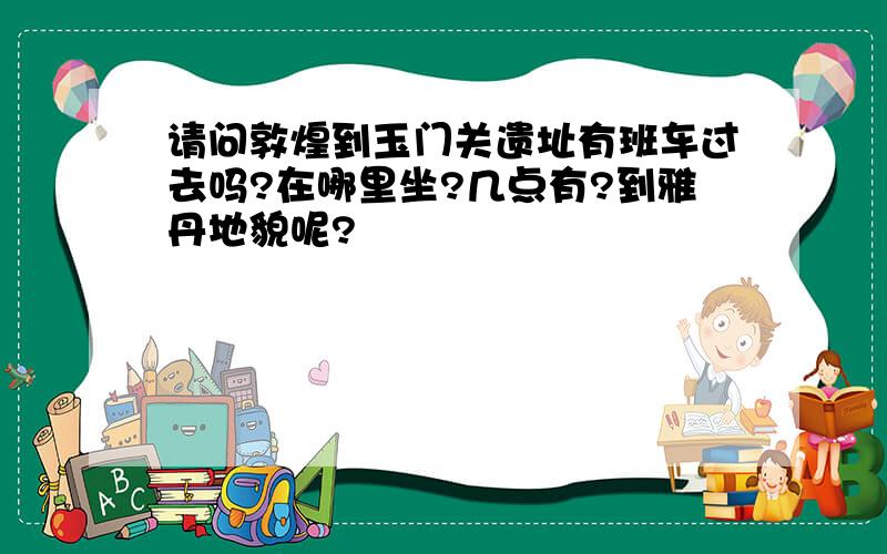 请问敦煌到玉门关遗址有班车过去吗?在哪里坐?几点有?到雅丹地貌呢?