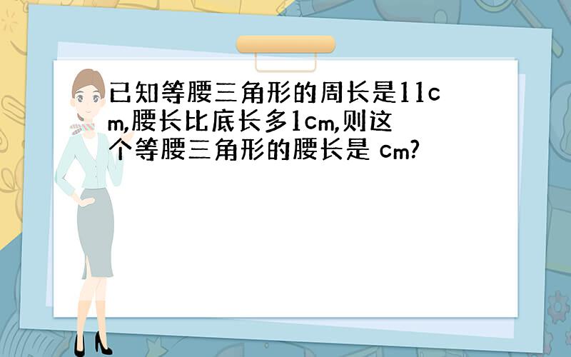 已知等腰三角形的周长是11cm,腰长比底长多1cm,则这个等腰三角形的腰长是 cm?