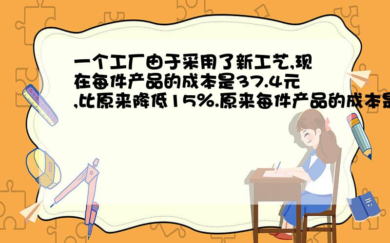 一个工厂由于采用了新工艺,现在每件产品的成本是37.4元,比原来降低15％.原来每件产品的成本是多少元?