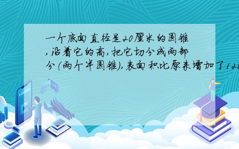 一个底面直径是20厘米的圆锥,沿着它的高,把它切分成两部分（两个半圆锥）,表面积比原来增加了120平方cm