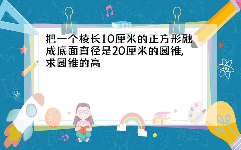 把一个棱长10厘米的正方形融成底面直径是20厘米的圆锥,求圆锥的高