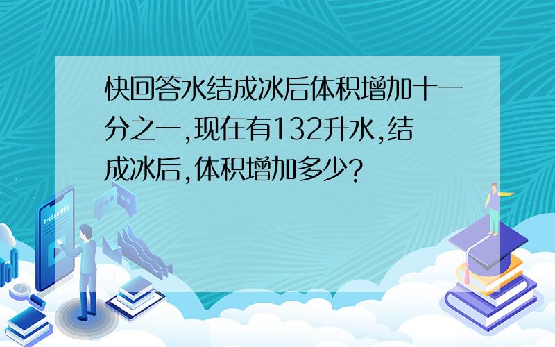 快回答水结成冰后体积增加十一分之一,现在有132升水,结成冰后,体积增加多少?