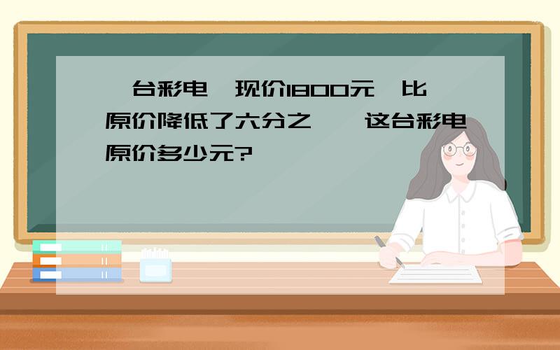 一台彩电,现价1800元,比原价降低了六分之一,这台彩电原价多少元?