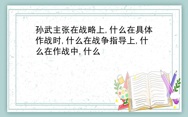 孙武主张在战略上,什么在具体作战时,什么在战争指导上,什么在作战中,什么