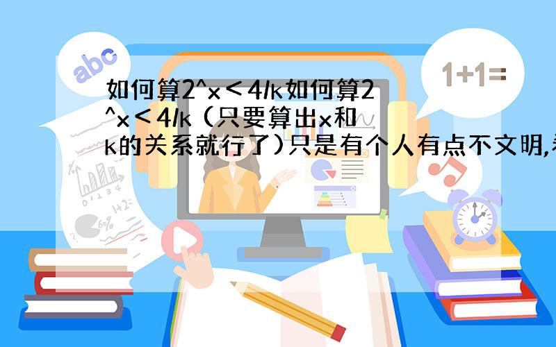 如何算2^x＜4/k如何算2^x＜4/k (只要算出x和k的关系就行了)只是有个人有点不文明,希望下次注意哦!你要是有问