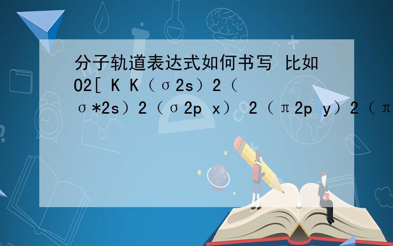 分子轨道表达式如何书写 比如O2[ K K（σ2s）2（σ*2s）2（σ2p x） 2（π2p y）2（π2p z）2