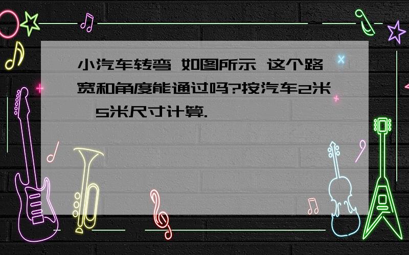 小汽车转弯 如图所示 这个路宽和角度能通过吗?按汽车2米*5米尺寸计算.