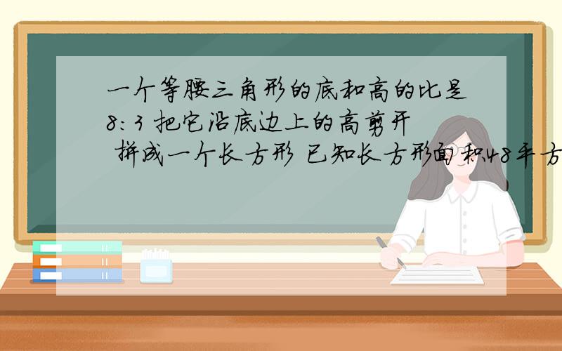 一个等腰三角形的底和高的比是8:3 把它沿底边上的高剪开 拼成一个长方形 已知长方形面积48平方厘米