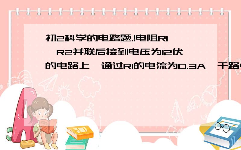 初2科学的电路题.!电阻R1,R2并联后接到电压为12伏的电路上,通过R1的电流为0.3A,干路中的电流为1.5A.若将