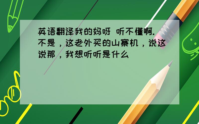 英语翻译我的妈呀 听不懂啊.不是，这老外买的山寨机，说这说那，我想听听是什么