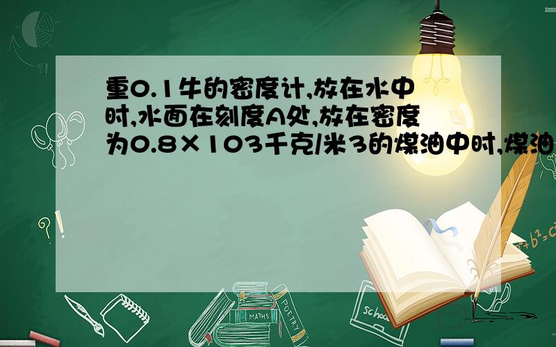 重0.1牛的密度计,放在水中时,水面在刻度A处,放在密度为0.8×103千克/米3的煤油中时,煤油面在刻度B处.密度计刻