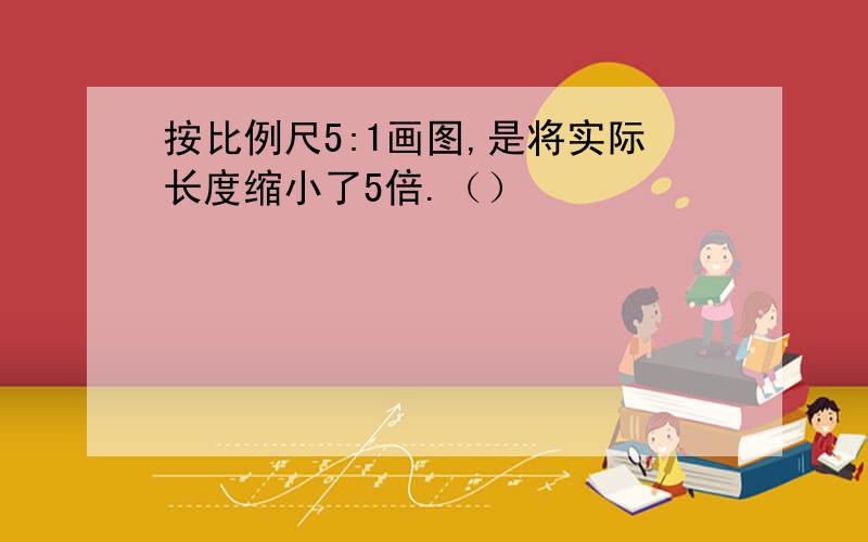 按比例尺5:1画图,是将实际长度缩小了5倍.（）